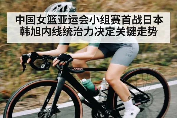 中国女篮亚运会小组赛首战日本 韩旭内线统治力决定关键走势