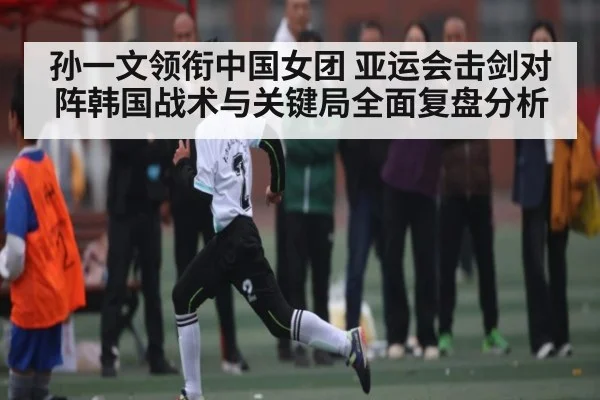 孙一文领衔中国女团 亚运会击剑对阵韩国战术与关键局全面复盘分析