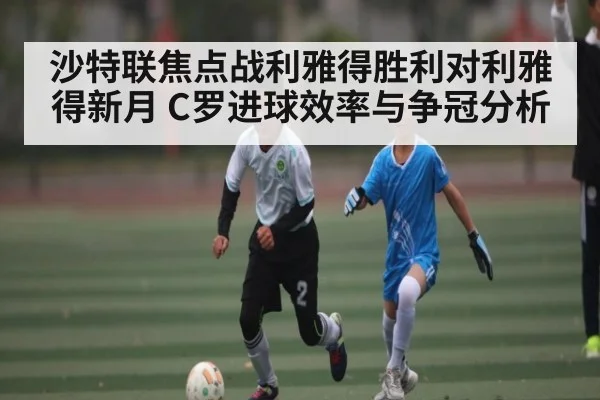 沙特联焦点战利雅得胜利对利雅得新月 C罗进球效率与争冠分析