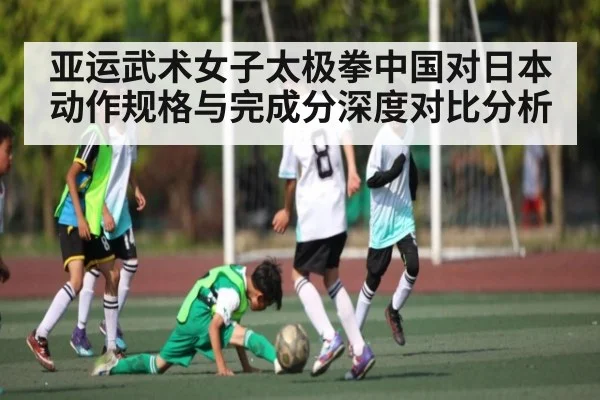 亚运武术女子太极拳中国对日本动作规格与完成分深度对比分析